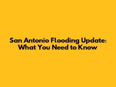 San Antonio Flooding Update: What You Need to Know