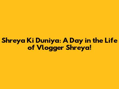 Shreya Ki Duniya: A Day in the Life of Vlogger Shreya!