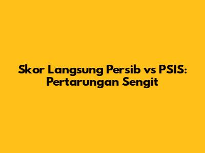 Skor Langsung Persib vs PSIS: Pertarungan Sengit