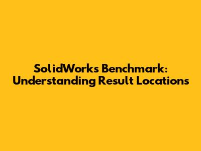 SolidWorks Benchmark: Understanding Result Locations