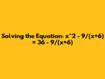Solving the Equation: x^2 - 9/(x+6) = 36 - 9/(x+6)