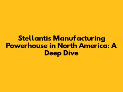 Stellantis' Manufacturing Powerhouse in North America: A Deep Dive