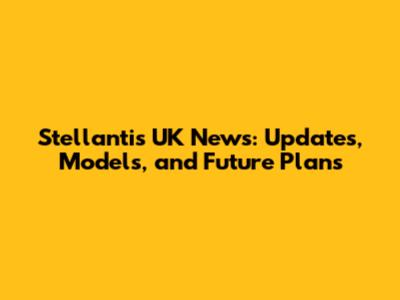 Stellantis UK News: Updates, Models, and Future Plans
