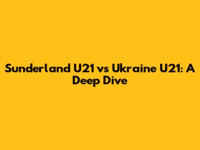 Sunderland U21 vs Ukraine U21: A Deep Dive