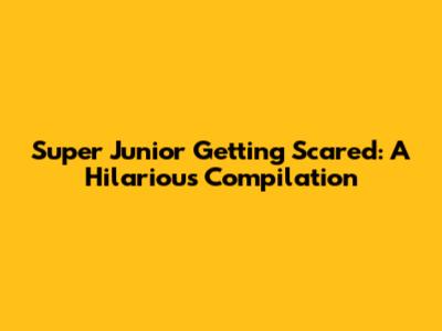 Super Junior Getting Scared: A Hilarious Compilation