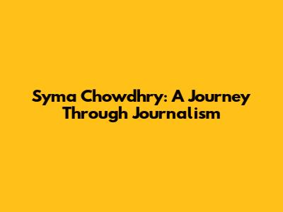 Syma Chowdhry: A Journey Through Journalism