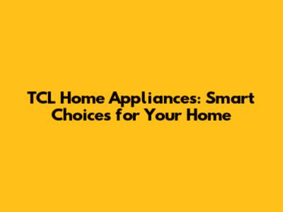 TCL Home Appliances: Smart Choices for Your Home