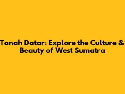 Tanah Datar: Explore the Culture & Beauty of West Sumatra