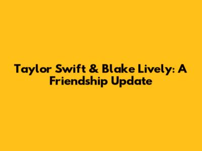 Taylor Swift & Blake Lively: A Friendship Update