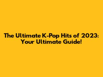 The Ultimate K-Pop Hits of 2023: Your Ultimate Guide!