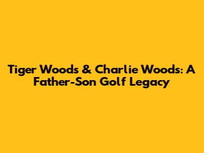Tiger Woods & Charlie Woods: A Father-Son Golf Legacy