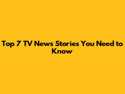Top 7 TV News Stories You Need to Know
