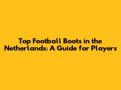 Top Football Boots in the Netherlands: A Guide for Players