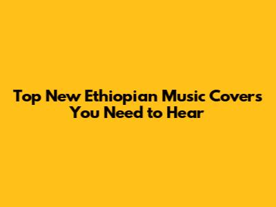 Top New Ethiopian Music Covers You Need to Hear