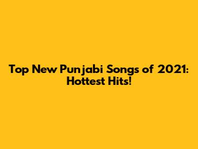 Top New Punjabi Songs of 2021: Hottest Hits!