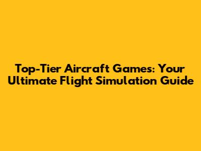 Top-Tier Aircraft Games: Your Ultimate Flight Simulation Guide