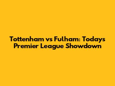 Tottenham vs Fulham: Today's Premier League Showdown