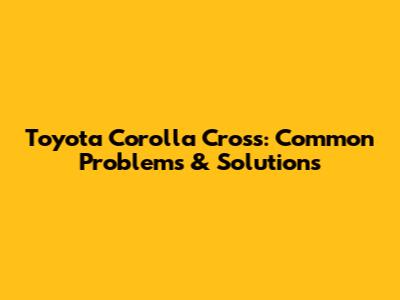 Toyota Corolla Cross: Common Problems & Solutions