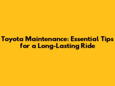Toyota Maintenance: Essential Tips for a Long-Lasting Ride