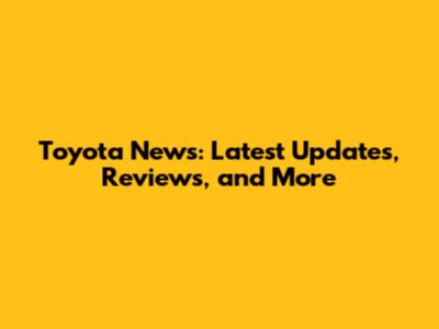 Toyota News: Latest Updates, Reviews, and More