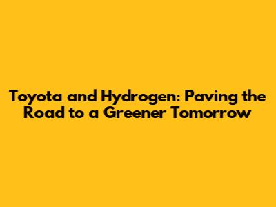 Toyota and Hydrogen: Paving the Road to a Greener Tomorrow