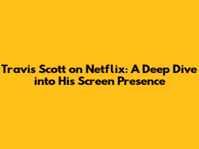 Travis Scott on Netflix: A Deep Dive into His Screen Presence