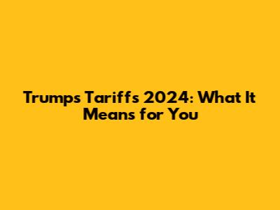 Trump's Tariffs 2024: What It Means for You