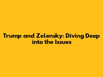 Trump and Zelensky: Diving Deep into the Issues