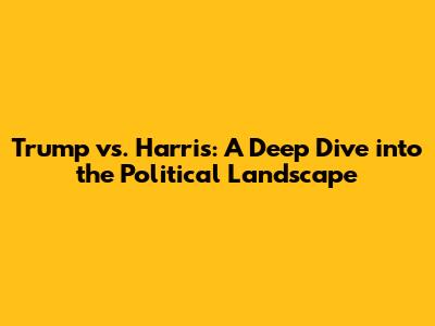 Trump vs. Harris: A Deep Dive into the Political Landscape