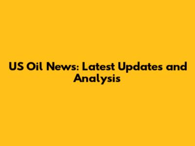 US Oil News: Latest Updates and Analysis