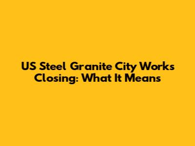 US Steel Granite City Works Closing: What It Means