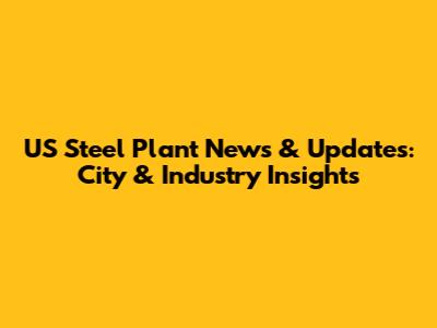 US Steel Plant News & Updates: City & Industry Insights