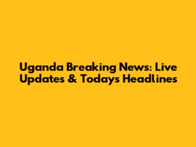 Uganda Breaking News: Live Updates & Today's Headlines