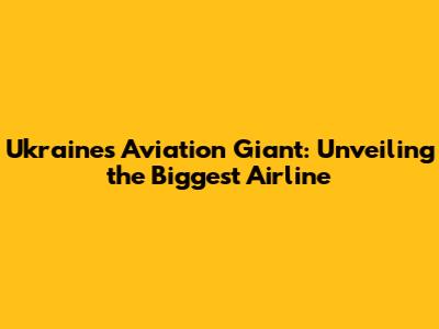 Ukraine's Aviation Giant: Unveiling the Biggest Airline
