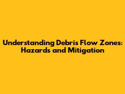 Understanding Debris Flow Zones: Hazards and Mitigation