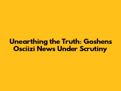 Unearthing the Truth: Goshen's Osciizi News Under Scrutiny