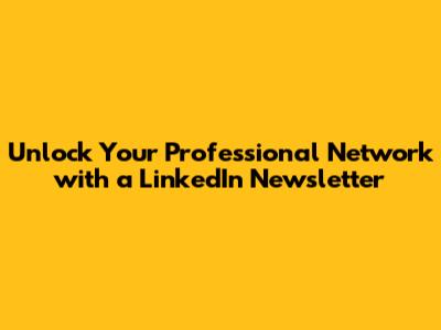 Unlock Your Professional Network with a LinkedIn Newsletter