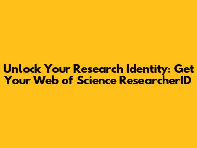 Unlock Your Research Identity: Get Your Web of Science ResearcherID