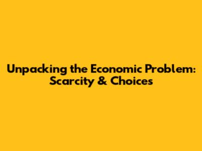 Unpacking the Economic Problem: Scarcity & Choices