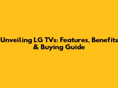 Unveiling LG TVs: Features, Benefits & Buying Guide