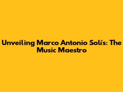 Unveiling Marco Antonio Solís: The Music Maestro