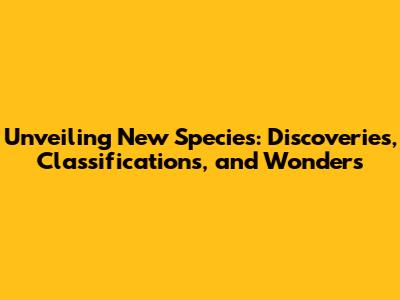 Unveiling New Species: Discoveries, Classifications, and Wonders