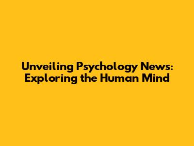 Unveiling Psychology News: Exploring the Human Mind
