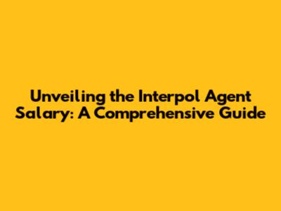 Unveiling the Interpol Agent Salary: A Comprehensive Guide