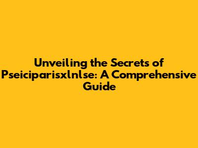 Unveiling the Secrets of Pseiciparisxlnlse: A Comprehensive Guide