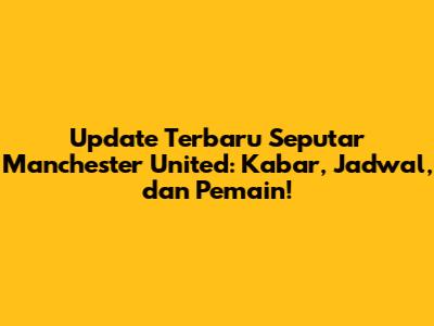 Update Terbaru Seputar Manchester United: Kabar, Jadwal, dan Pemain!