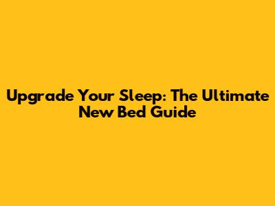 Upgrade Your Sleep: The Ultimate New Bed Guide