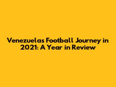 Venezuela's Football Journey in 2021: A Year in Review