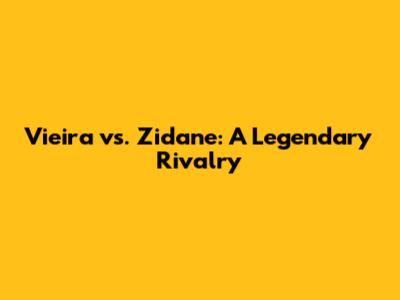 Vieira vs. Zidane: A Legendary Rivalry