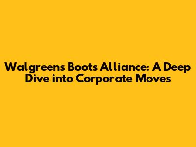 Walgreens Boots Alliance: A Deep Dive into Corporate Moves